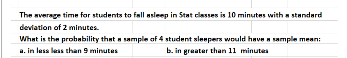 The average time for students to fall asleep in Stat classes is 10 minutes with a standard
deviation of 2 minutes.
What is the probability that a sample of 4 student sleepers would have a sample mean:
a. in less less than 9 minutes
b. in greater than 11 minutes
