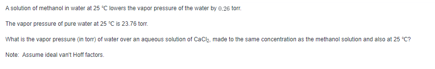 A solution of methanol in water at 25 °C lowers the vapor pressure of the water by 0.26 torr.
The vapor pressure of pure water at 25 °C is 23.76 torr.
What is the vapor pressure (in torr) of water over an aqueous solution of CaCl₂, made to the same concentration as the methanol solution and also at 25 °C?
Note: Assume ideal van't Hoff factors.