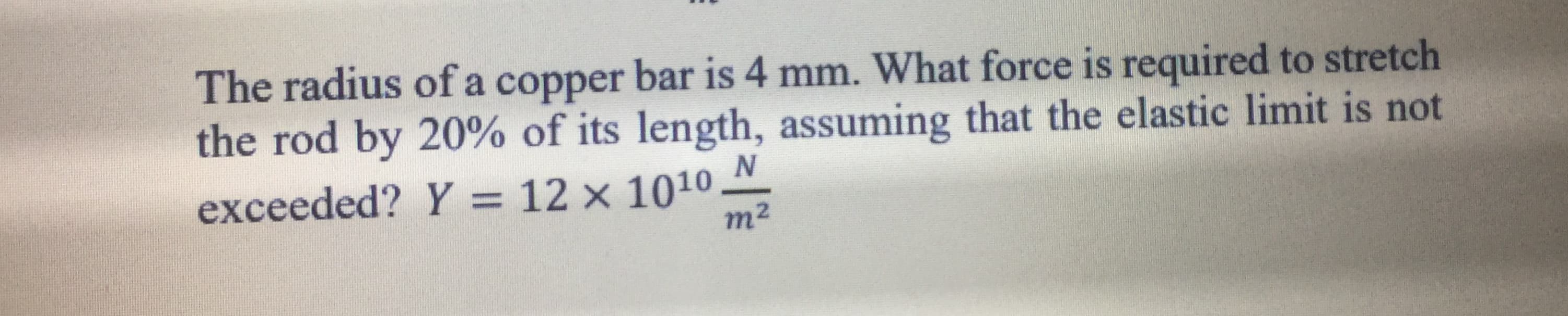 The radius of a copper bar is 4 mm. What force is required to stretch
the rod by 20% of its length, assuming that the elastic limit is not
N
exceeded? Y = 12 × 1010 M
