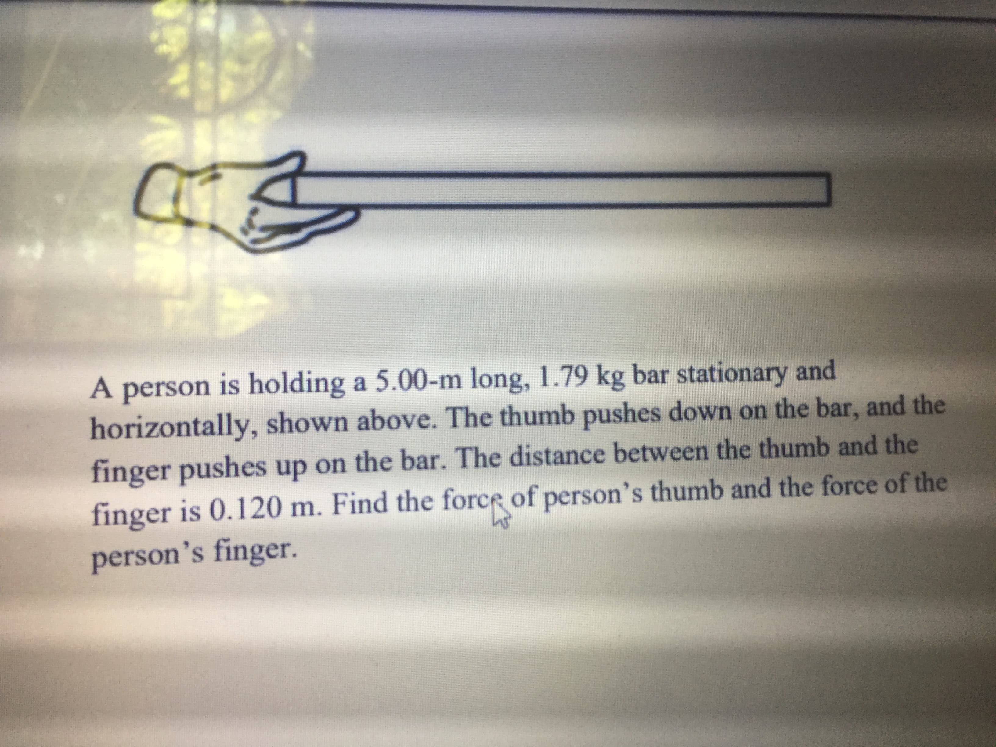 A person is holding a 5.00-m long, 1.79 kg bar stationary and
horizontally, shown above. The thumb pushes down on the bar, and the
finger pushes up on the bar. The distance between the thumb and the
finger is 0.120 m. Find the force of person's thumb and the force of the
person's finger.
