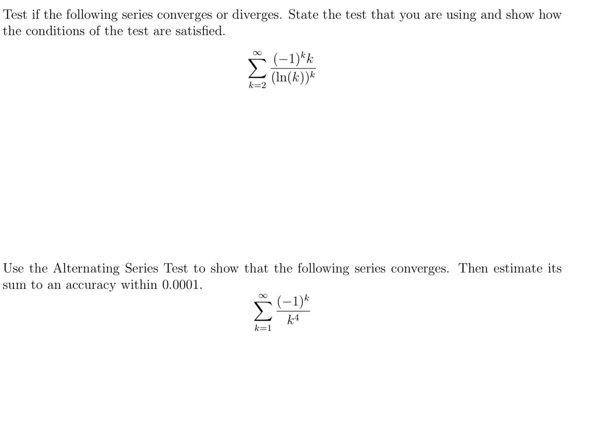 Test if the following series converges or diverges. State the test that you are using and show how
the conditions of the test are satisfied.
(-1)*k
(In(k))*
k=2
Use the Alternating Series Test to show that the following series converges. Then estimate its
sum to an accuracy within 0.0001.
(–1)*
k4
k=1
