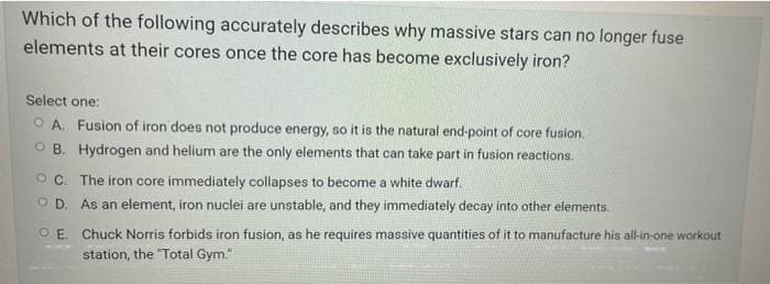 Which of the following accurately describes why massive stars can no longer fuse
elements at their cores once the core has become exclusively iron?
Select one:
O A. Fusion of iron does not produce energy, so it is the natural end-point of core fusion.
O B. Hydrogen and helium are the only elements that can take part in fusion reactions.
O C. The iron core immediately collapses to become a white dwarf.
O D. As an element, iron nuclei are unstable, and they immediately decay into other elements.
O E. Chuck Norris forbids iron fusion, as he requires massive quantities of it to manufacture his all-in-one workout
station, the "Total Gym."
