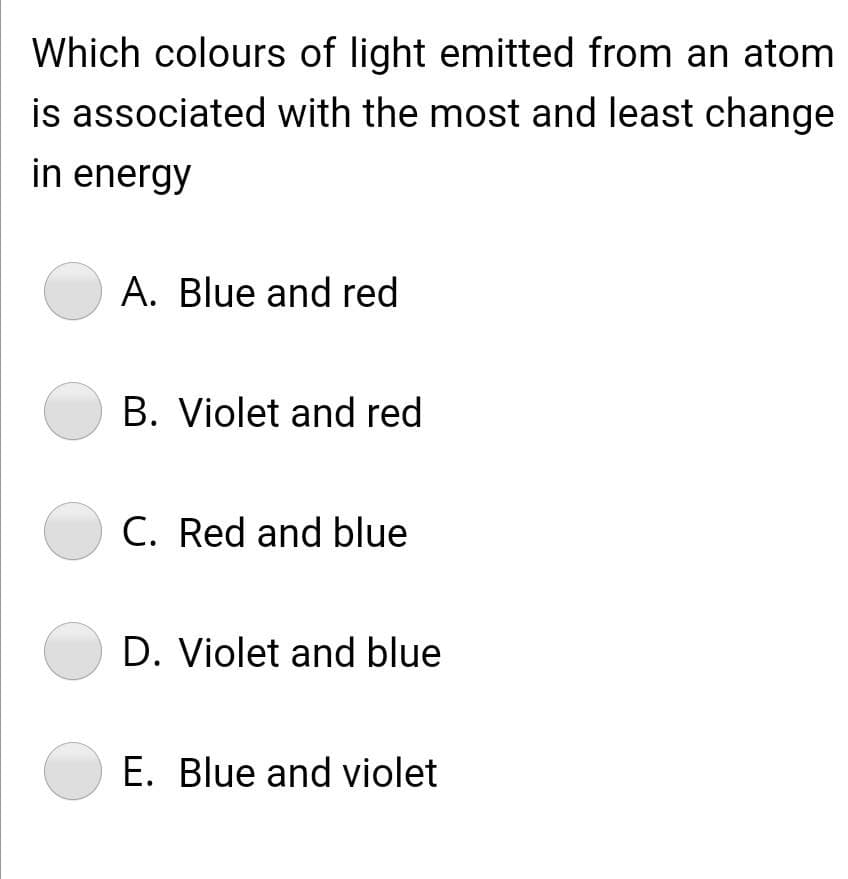 Which colours of light emitted from an atom
is associated with the most and least change
in energy
A. Blue and red
B. Violet and red
C. Red and blue
D. Violet and blue
E. Blue and violet

