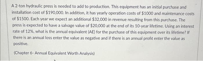 A 2-ton hydraulic press is needed to add to production. This equipment has an initial purchase and
installation cost of $190,000. In addition, it has yearly operation costs of $1000 and maintenance costs
of $1500. Each year we expect an additional $32,000 in revenue resulting from this purchase. The
press is expected to have a salvage value of $20,000 at the end of its 10-year lifetime. Using an interest
rate of 12%, what is the annual equivalent (AE) for the purchase of this equipment over its lifetime? If
there is an annual loss enter the value as negative and if there is an annual profit enter the value as
positive.
(Chapter 6- Annual Equivalent Worth Analysis)
