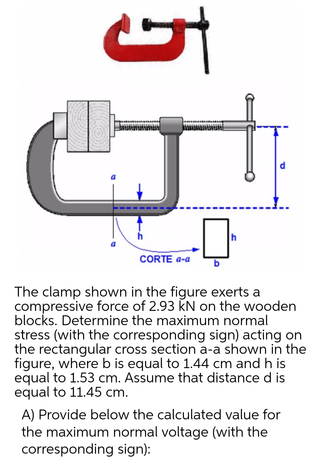d
h
h
a
CORTE a-a
b
The clamp shown in the figure exerts a
compressive force of 2.93 kN on the wooden
blocks. Determine the maximum normal
stress (with the corresponding sign) acting on
the rectangular cross section a-a shown in the
figure, where b is equal to 1.44 cm and h is
equal to 1.53 cm. Assume that distance d is
equal to 11.45 cm.
A) Provide below the calculated value for
the maximum normal voltage (with the
corresponding sign):
