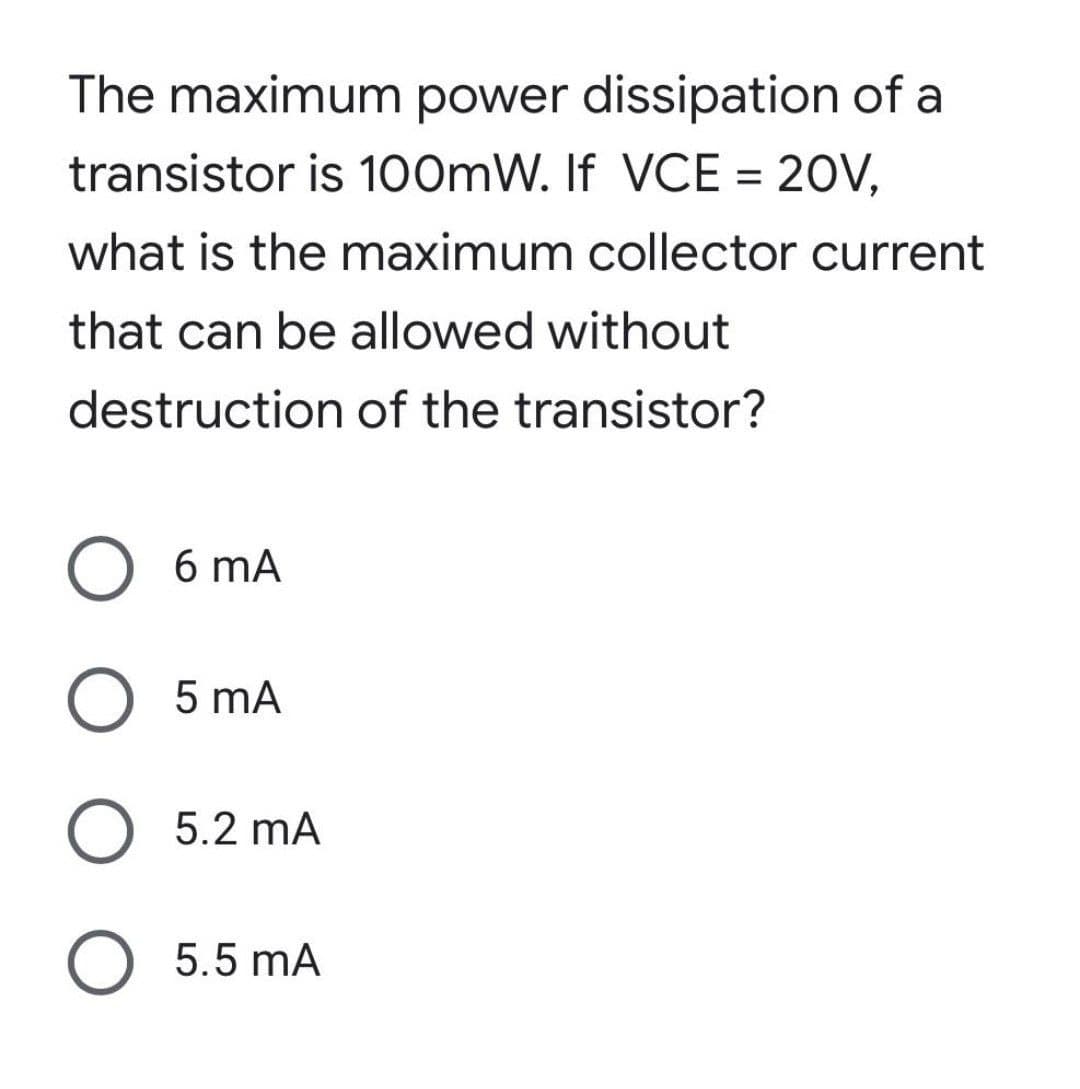 The maximum power dissipation of a
transistor is 100mW. If VCE = 20V,
what is the maximum collector current
that can be allowed without
destruction
of the transistor?
O 6mA
O 5 mA
O 5.2 mA
O 5.5 mA