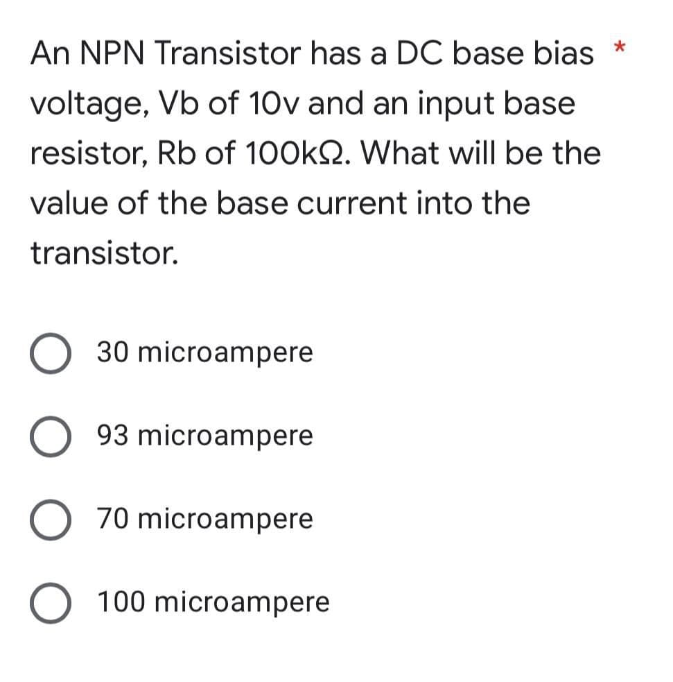 An NPN Transistor has a DC base bias *
voltage, Vb of 10v and an input base
resistor, Rb of 100kQ. What will be the
value of the base current into the
transistor.
30 microampere
O 93 microampere
O 70 microampere
O 100 microampere