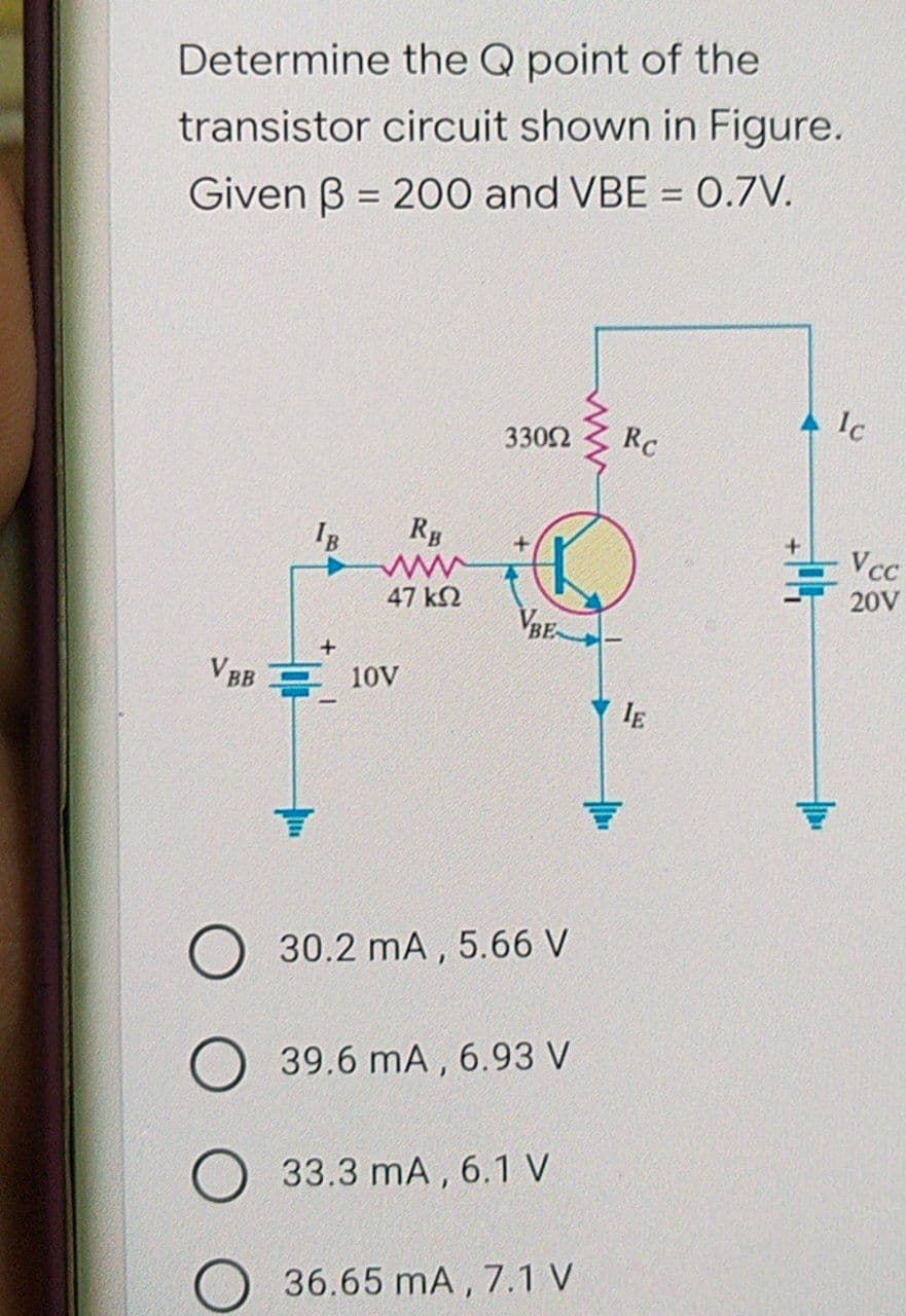 Determine the Q point of the
transistor circuit shown in Figure.
Given B= 200 and VBE = 0.7V.
Ic
330Ω
Rc
IB
+
VBB 10V
O 30.2 mA, 5.66 V
O 39.6 mA, 6.93 V
33.3 mA, 6.1 V
O 36.65 mA, 7.1 V
RB
www
47 ΚΩ
VBE
IE
11
Vcc
20V