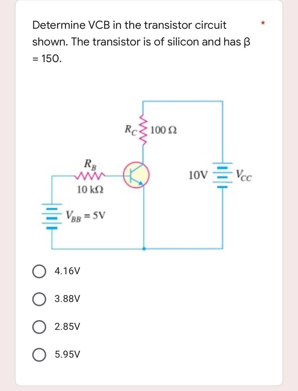 Determine VCB in the transistor circuit
shown. The transistor is of silicon and has B
= 150.
Rc
100 92
RB
wwww
Vcc
10 ΚΩ
VBB = 5V
4.16V
3.88V
2.85V
5.95V
10V