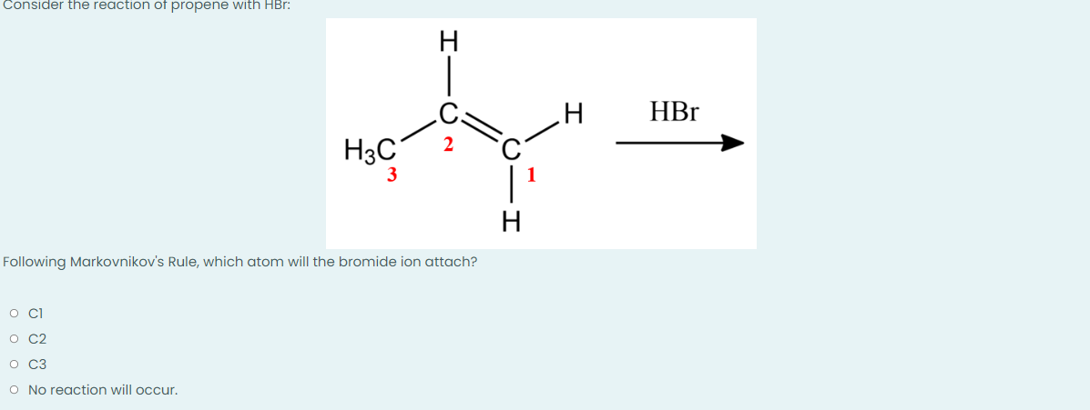 Consider the reaction of propene with HBr:
H HBr
ty=
H3C
3
H
Following Markovnikov's Rule, which atom will the bromide ion attach?
o cl
O C2
O C3
O No reaction will occur.
000
I
