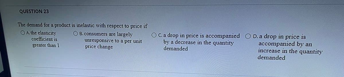 QUESTION 23
The demand for a product is inelastic with respect to price if
O A. the elasticity
O B.consumers are largely
unresponsive to a per unit
price change
OC.a drop in price is accompanied O
by a decrease in the quantity
demanded
D. a drop in price is
accompanied by an
increase in the quantity
demanded
coefficient is
greater than 1
