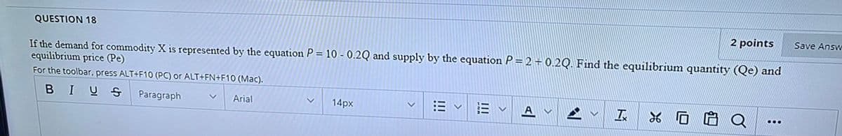 QUESTION 18
2 points
Save Answ
If the demand for commodity X is represented by the equation P = 10 - 0.2Q and supply by the equation P = 2 + 0.2Q. Find the equilibrium quantity (Qe) and
equilibrium price (Pe)
For the toolbar, press ALT+F10 (PC) or ALT+FN+F10 (Mac).
BIUS
Paragraph
Arial
14px
A
II
