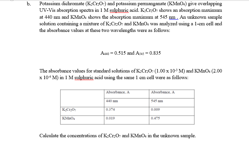 Potassium dichromate (K;Cr2O;) and potassium permanganate (KMNO1) give overlapping
UV-Vis absorption spectra in 1 M sulphuric acid. K:Cr2O, shows an absorption maximum
at 440 nm and KMNO4 shows the absorption maximum at 545 nm. An unknown sample
solution containing a mixture of K2Cr,O; and KMNO4 was analyzed using a 1-cm cell and
the absorbance values at these two wavelengths were as follows:
b.
A440 = 0.515 and As45 = 0.835
The absorbance values for standard solutions of K2Cr207 (1.00 x 10-3 M) and KMNO4 (2.00
x 10+ M) in 1 M şulphuric acid using the same 1 cm cell were as follows:
Absorbance, A
Absorbance, A
| 440 nm
545 nm
0.374
0.009
KMNO4
0.019
0.475
Calculate the concentrations of K2Cr2O; and KMNO4 in the unknown sample.
