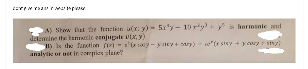 dont give me ans in website please
A) Show that the function u(x; y) = 5x4y - 10 x²y³ + y5 is harmonic and
determine the harmonic conjugate v(x, y).
B) Is the function f(z) = e*(x cosy - y siny + cosy) + ie*(x siny + y cosy +siny)
analytic or not in complex plane?