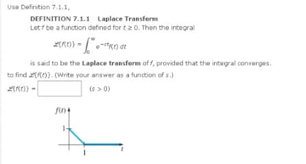 Use Definition 7.1.1,
DEFINITION 7.1.1 Laplace Transform
Let / be a function defined for t20. Then the integral
2(1(e)} = " • -1²K(1) de
dt
is said to be the Laplace transform off, provided that the integral converges.
to find ((()). (Write your answer as a function of s.)
2(f(x)} =
(s > 0)
f(0)4