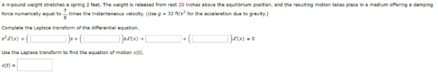A 4-pound weight stretches a spring 2 feet. The weight is released from rest 20 Inches above the equilibrium position, and the resulting motion takes place in a medium offering a damping
force
times the Instantaneous velocity. (Use g = 32 ft/s² for the acceleration due to gravity.)
numerically equal to
Complete the Laplace transform of the differential equation.
3² x(x) + ([
1)s + ( [
_)s£{x} +
Use the Laplace transform to find the equation of motion x(t).
x(t) =
+
)x(x) = 0