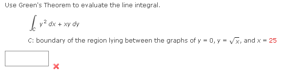 Use Green's Theorem to evaluate the line integral.
by² dx + xy c
C: boundary of the region lying between the graphs of y = 0, y = √x, and x = 25
X
dy