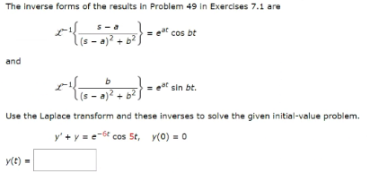 The inverse forms of the results in Problem 49 in Exercises 7.1 are
x^{(5-0) +6²}-
.(s = a)² + b²)
and
x{15-0)
y(t) =
b
s-a)² + b²
= 0²
cos bt
sin bt.
Use the Laplace transform and these inverses to solve the given initial-value problem.
y' + y = e-6 cos 5t, y(0) = 0