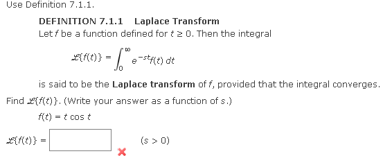 Use Definition 7.1.1.
DEFINITION 7.1.1 Laplace Transform
Let f be a function defined for t20. Then the integral
2{f(t)} =
L{f(t)} =
=
*DO
e-stf(t) dt
is said to be the Laplace transform of f, provided that the integral converges.
Find {f(t)}. (Write your answer as a function of s.)
f(t) = t cos t
(s > 0)