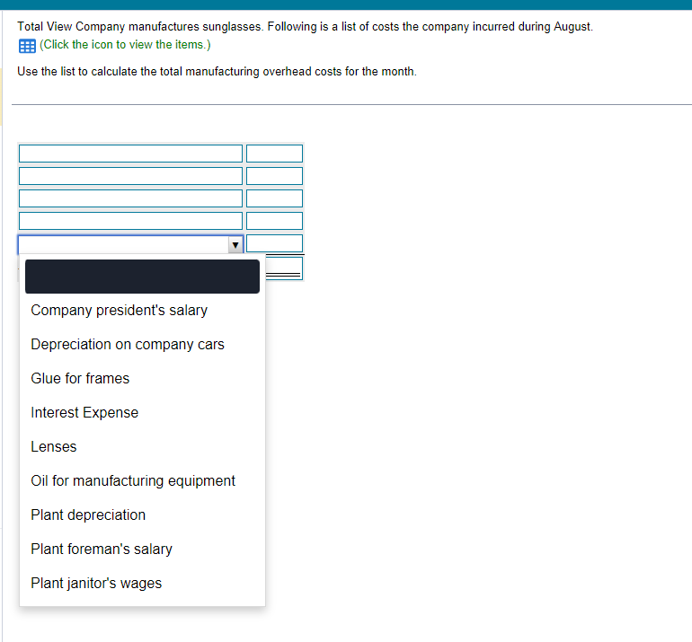 Total View Company manufactures sunglasses. Following is a list of costs the company incurred during August.
(Click the icon to view the items.)
Use the list to calculate the total manufacturing overhead costs for the month.
Company president's salary
Depreciation on company cars
Glue for frames
Interest Expense
Lenses
Oil for manufacturing equipment
Plant depreciation
Plant foreman's salary
Plant janitor's wages