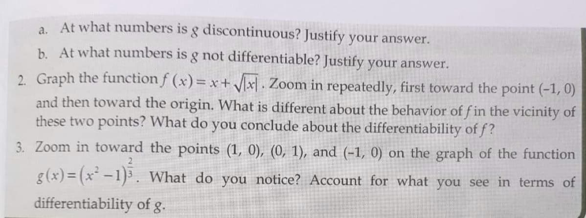 a At what numbers is g discontinuous? Justify your answer.
b. At what numbers is g not differentiable? Justify your answer.
2. Graph the function f (x)= x+ Vx] . Zoom in repeatedly, first toward the point (-1, 0)
and then toward the origin. What is different about the behavior of fin the vicinity of
these two points? What do you conclude about the differentiability of f?
3. Zoom in toward the points (1, 0), (0, 1), and (-1, 0) on the graph of the function
2.
g(x) = (x-1)3. What do you notice? Account for what you see in terms of
differentiability of g.
