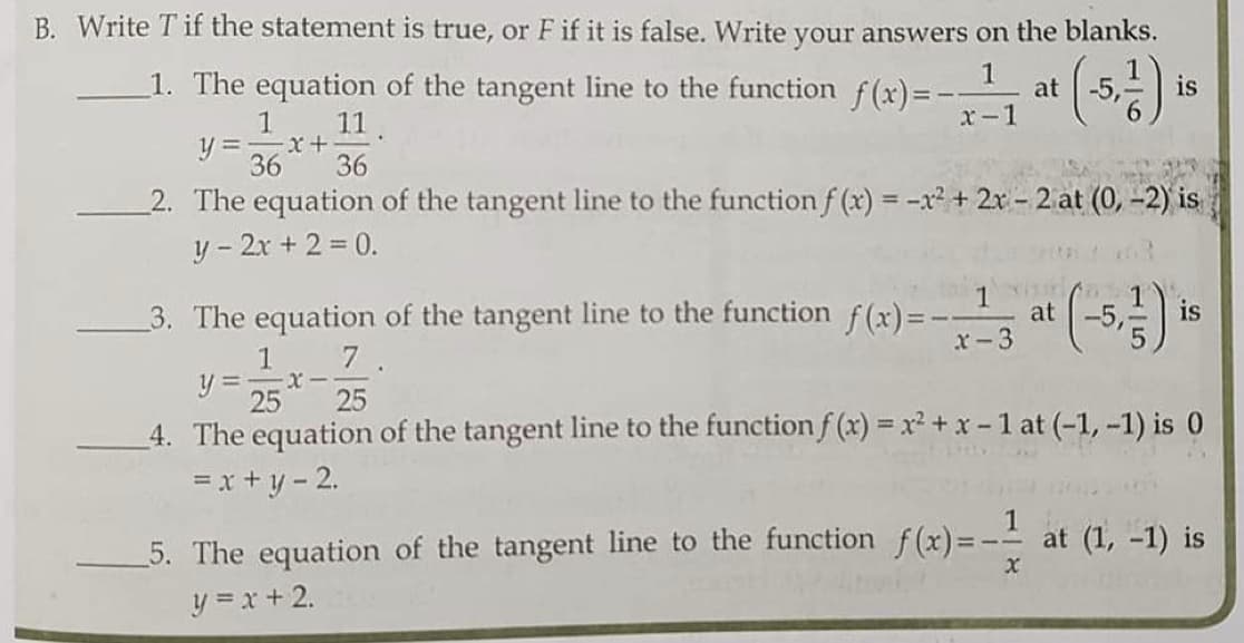 B. Write T if the statement is true, or F if it is false. Write your answers on the blanks.
():
1. The equation of the tangent line to the function f(x)=-
1
at
is
11
x-1
y3D x+
36
36
2. The equation of the tangent line to the function f (x) = -x² + 2x - 2 at (0, -2) is
y - 2x + 2 = 0.
3. The equation of the tangent line to the function
f (x)= --
at
x-3
1
7.
y = x-
!!
25
25
_4. The equation of the tangent line to the functionf (x) = x2 + x-1 at (-1, -1) is 0
=x + y - 2.
5. The equation of the tangent line to the function f(x)=- at (1, -1) is
y = x + 2.
