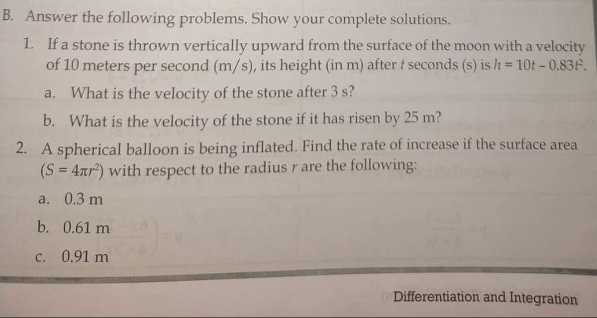 B. Answer the following problems. Show your complete solutions.
1. If a stone is thrown vertically upward from the surface of the moon with a velocity
of 10 meters per second (m/s), its height (in m) after t seconds (s) is h = 10t - 0.83F.
a. What is the velocity of the stone after 3 s?
b. What is the velocity of the stone if it has risen by 25 m?
2. A spherical balloon is being inflated. Find the rate of increase if the surface area
(S = 4tr²) with respect to the radius r are the following:
a. 0.3 m
b. 0.61 m
C. 0.91 m
Differentiation and Integration

