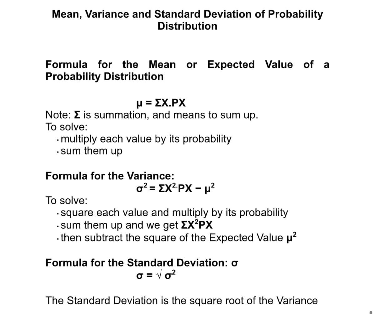Mean, Variance and Standard Deviation of Probability
Distribution
Formula for the Mean
or Expected Value of a
Probability Distribution
μ= ΣΧ.ΡX
Note: E is summation, and means to sum up.
To solve:
•multiply each value by its probability
• sum them up
Formula for the Variance:
o? = EX?PX - µ?
To solve:
• square each value and multiply by its probability
· sum them up and we get EX²PX
• then subtract the square of the Expected Value p?
Formula for the Standard Deviation: o
O = V o?
The Standard Deviation is the square root of the Variance
