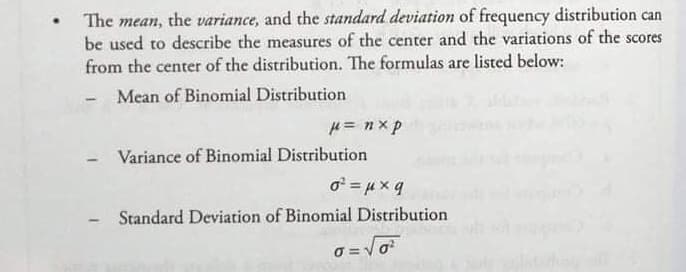 The mean, the variance, and the standard deviation of frequency distribution can
be used to describe the measures of the center and the variations of the score
from the center of the distribution. The formulas are listed below:
cores
Mean of Binomial Distribution
H= n x p
Variance of Binomial Distribution
o = 4x q
Standard Deviation of Binomial Distribution
O = Vo
