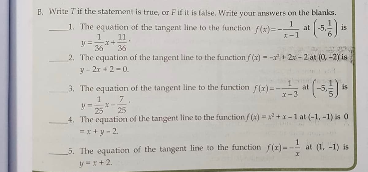 B. Write T if the statement is true, or F if it is false. Write your answers on the blanks.
1. The equation of the tangent line to the function
f (x)= -
1
at
is
-5,
1
y = x+
36
11.
x-1
36
2. The equation of the tangent line to the function f (x) = -x² + 2x - 2 at (0, -2) is
%3D
y - 2x + 2 = 0.
1
at
3. The equation of the tangent line to the function f(x)=-
x-3
-5,
is
7.
1
y = -
25
4. The equation of the tangent line to the function f (x) = x² + x-1 at (-1, -1) is 0
25
=x+y - 2.
5. The equation of the tangent line to the function f(x)=- at (1, -1) is
y = x + 2.
