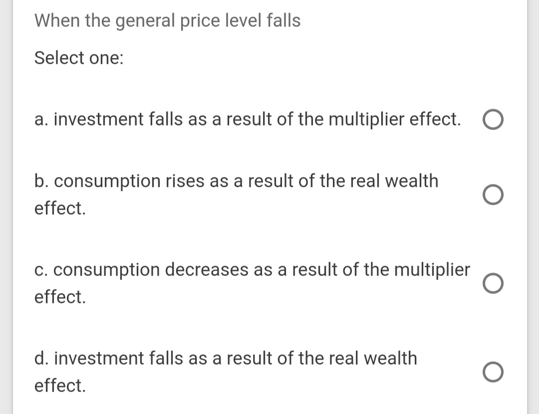When the general price level falls
Select one:
a. investment falls as a result of the multiplier effect.
b. consumption rises as a result of the real wealth
effect.
