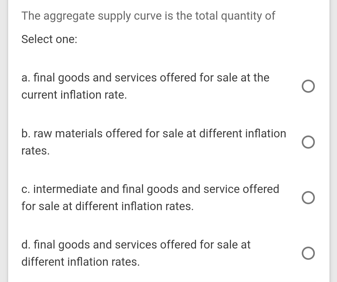 The aggregate supply curve is the total quantity of
Select one:
a. final goods and services offered for sale at the
current inflation rate.
b. raw materials offered for sale at different inflation
rates.
c. intermediate and final goods and service offered
for sale at different inflation rates.
d. final goods and services offered for sale at
different inflation rates.

