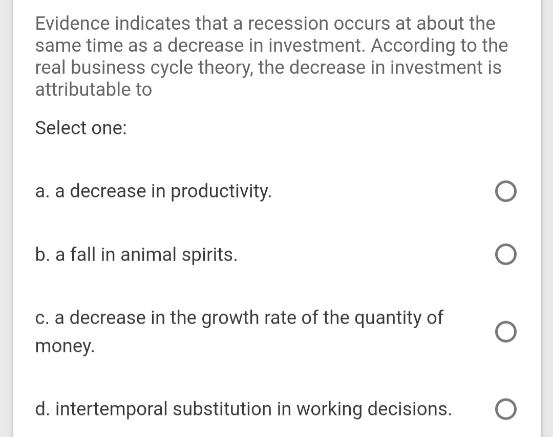 Evidence indicates that a recession occurs at about the
same time as a decrease in investment. According to the
real business cycle theory, the decrease in investment is
attributable to
Select one:
a. a decrease in productivity.
