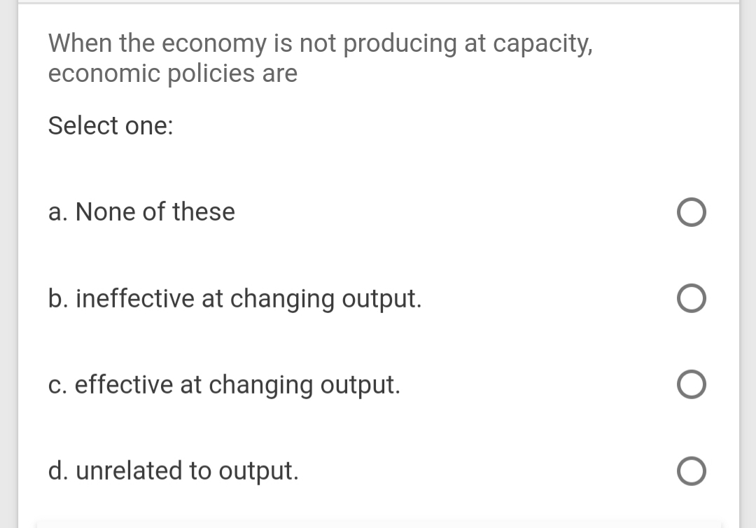 When the economy is not producing at capacity,
economic policies are
Select one:
a. None of these
b. ineffective at changing output.
c. effective at changing output.
d. unrelated to output.
