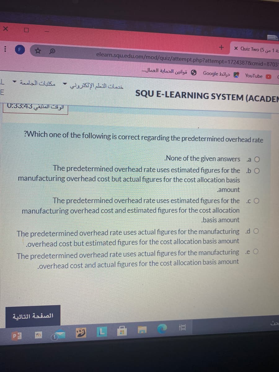 x Quiz Two (5 jo 1 a=
elearn.squ.edu.om/mod/quiz/attempt.php?attempt3D17243878&cmid%3D87031
و قوانين الحماية العمال. . .
Google hils
YouTube O
مكتبات الجامعة -
خدمات التعلم الإلكتروني
SQU E-LEARNING SYSTEM (ACADEM
الوقت المتيقي 0:33:43
?Which one of the following is correct regarding the predetermined overhead rate
None of the given answers
.a O
The predetermined overhead rate uses estimated figures for the .b O
manufacturing overhead cost but actual figures for the cost allocation basis
.amount
The predetermined overhead rate uses estimated figures for the .c O
manufacturing overhead cost and estimated figures for the cost allocation
.basis amount
The predetermined overhead rate uses actual figures for the manufacturing .d O
.overhead cost but estimated figures for the cost allocation basis amount
The predetermined overhead rate uses actual figures for the manufacturing .e O
.overhead cost and actual figures for the cost allocation basis amount
الصفحة التالية
