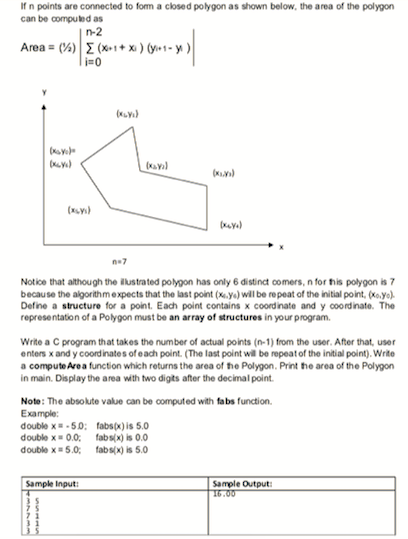 If n points are connected to fom a closed polygon as shown below, the area of the polygon
can be compuled as
n-2
Area = (%)E (*»1 + x ) (y»1 - y )
=0
Notice that although the ilustrated polygon has only 6 distinct comers, n for his polygon is 7
because the algorithmexpects that the last point (x.ya) will be repeat of the initial point, (Ko.yo).
Define a structure for a point. Each point contains x coordinate and y coordinate. The
represe ntation of a Polygon must be an array of structures in your program.
Write a C program that takes the number of actual points (n-1) from the user. After that, user
enters x and y coordinates of each point. (The last point will be repeat of the initial point). Writo
a compute Are a function which returns the area of the Polygon. Print he area of the Polygon
in main. Display the area with wo digts after the decimal point.
Note: The absolute value can be computed with fabs function.
Example:
double x.50: fabs(x) is 5.0
double x 0.0: fabs(x) is 0.0
double x 5.0
fabs(x) is 5.0
Sample Input
Sample Output
16.00
