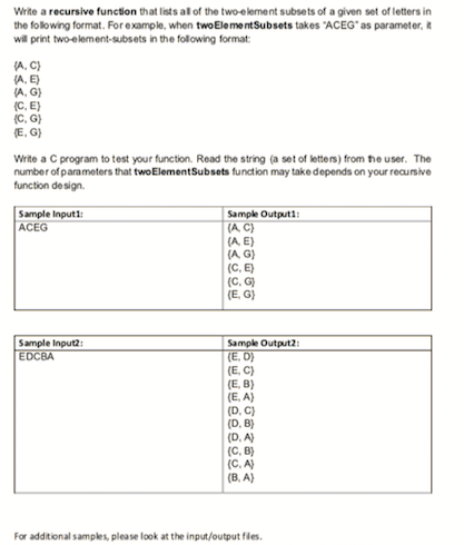 Write a recursive function that lists al of the two-element subsets of a given set of letters in
the folowing format. For example, when twoElementSubsets takes "ACEG" as parameter, it
wil print twoelement-subsets in the folowing format
(A. C)
(A, E)
(A, G)
(C. E)
(c, G)
E. G)
Write a C program to test your function. Read the string (a set of letters) from he user. The
number of parameters that twoElementSubsets function may take depends on your reaunsive
function de sign.
Sample Ingutt
ACEG
Sample Outputi
(A C)
(A E)
(A G)
(C, E)
(C. G)
(E. G)
Sample Input
EDCBA
Sample Output2:
(E. D)
(E. C)
(E, B)
(E. A)
(D. C)
(D. B)
(D. A)
(C, B)
(C. A)
(B. A)
For additional samples, please look at the input/output fles.
