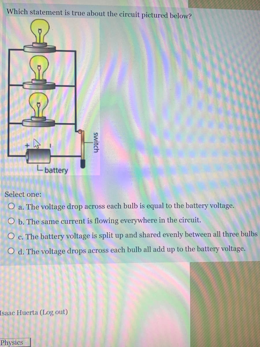 Which statement is true about the circuit pictured below?
Lbattery
Select one:
O a. The voltage drop across each bulb is equal to the battery voltage.
O b. The same current is flowing everywhere in the circuit.
O c. The battery voltage is split up and shared evenly between all three bulbs
O d. The voltage drops across each bulb all add up to the battery voltage.
Isaac Huerta (Log out)
Physics
switch
