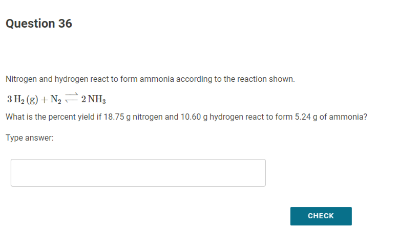 Question 36
Nitrogen and hydrogen react to form ammonia according to the reaction shown.
3 H2 (g) + N2 =2 NH,
What is the percent yield if 18.75 g nitrogen and 10.60 g hydrogen react to form 5.24 g of ammonia?
Type answer:
CHECK
