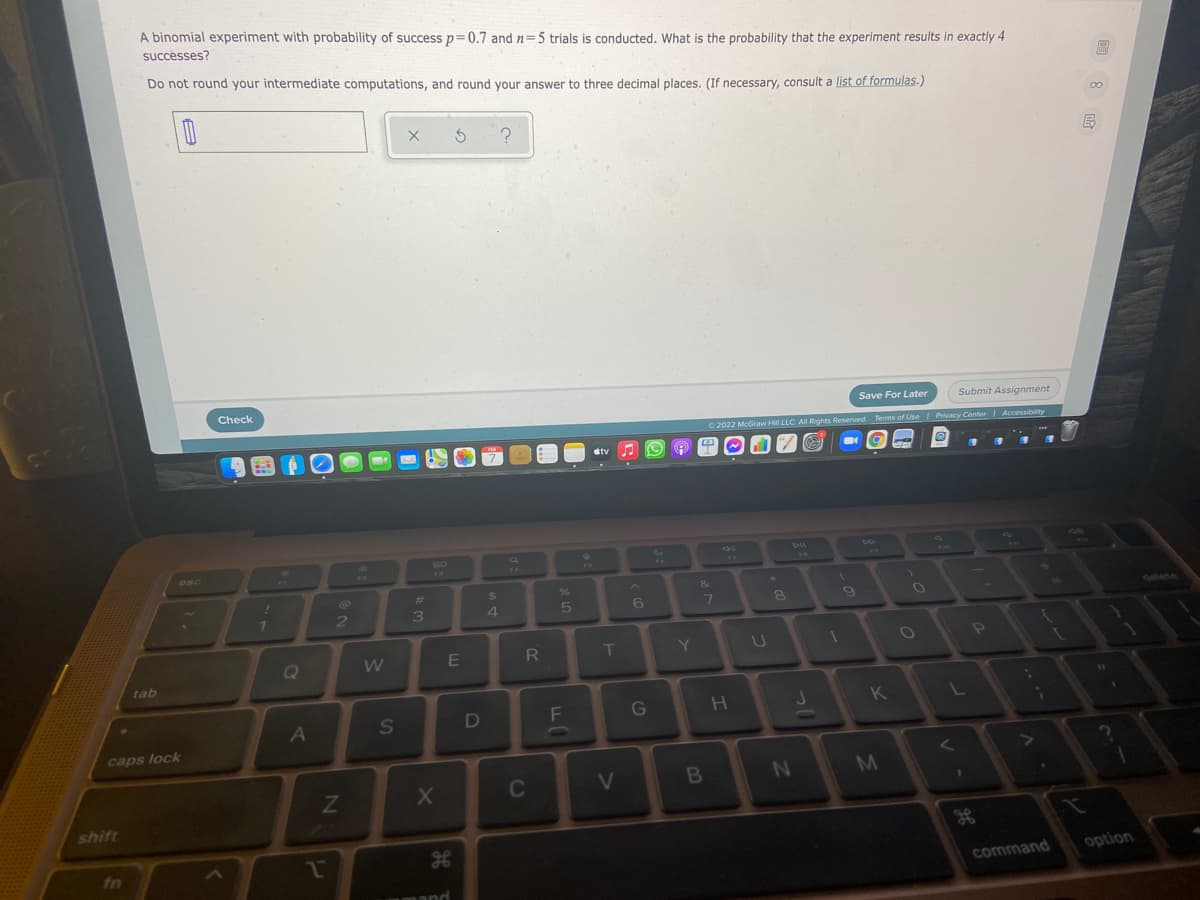 A binomial experiment with probability of success p=0.7 and n=5 trials is conducted. What is the probability that the experiment results in exactly 4
successes?
Do not round your intermediate computations, and round your answer to three decimal places. (If necessary, consult a list of formulas.)
Check
Save For Later
Submit Assignment
2022 McGraw Hill LLC. AllRights Reserved. Terms of Use Privacy Center Accessibility
tv
esc
14
%23
4
8
Oalete
Q
R
T
Y
tab
G
A
caps lock
C
V
shift
fn
option
command
回8
E.
