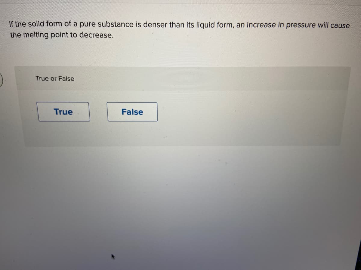 If the solid form of a pure substance is denser than its liquid form, an increase in pressure will cause
the melting point to decrease.
True or False
True
False
