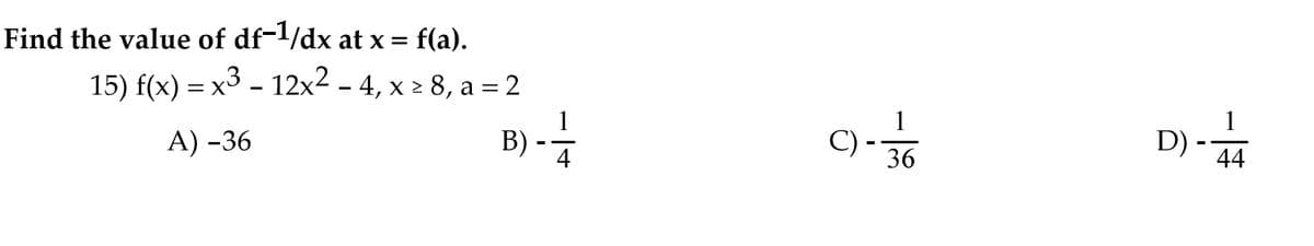 Find the value of df-1/dx at x = f(a).
15) f(x) = x3 - 12x2 - 4, x > 8, a = 2
B) -
1
C) -
А) -36
D)
44
36
