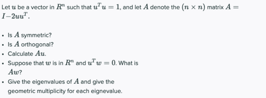 Let u be a vector in R" such that uTu = 1, and let A denote the (n x n) matrix A =
I-2uu".
• Is A symmetric?
• Is A orthogonal?
• Calculate A.
• Suppose that w is in R" and u"w = 0. What is
Aw?
• Give the eigenvalues of A and give the
geometric multiplicity for each eignevalue.
