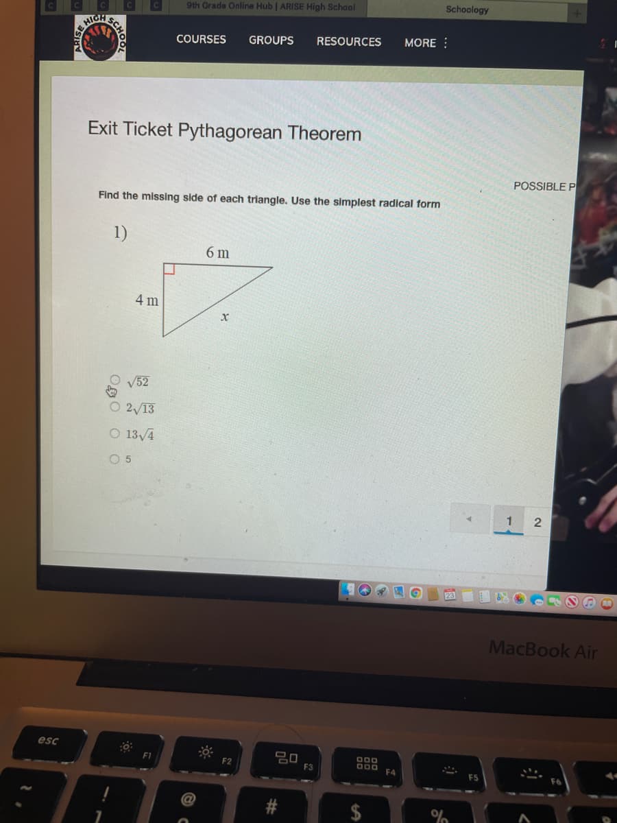 Schoology
9th Grade Online Hub | ARISE High School
TGH SC
GROUPS
RESOURCES
MORE :
COURSES
Exit Ticket Pythagorean Theorem
POSSIBLE P
Find the missing side of each triangle. Use the simplest radical form
1)
6 m
4 m
V52
O 2/13
O 13/4
O 5
1.
MacBook Air
esc
000
O00
F4
F1
F2
F3
%24
