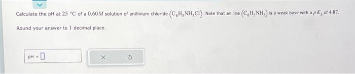 Calculate the pH at 25 °C of a 0.60M solution of anilinium chloride (C,H, NH, CI). Note that aniline (C,H, NH,) is a weak base with a pK, of 4.87.
Round your answer to 1 decimal place.
PH-0