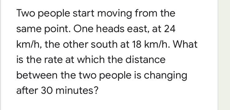 Two people start moving from the
same point. One heads east, at 24
km/h, the other south at 18 km/h. What
is the rate at which the distance
between the two people is changing
after 30 minutes?
