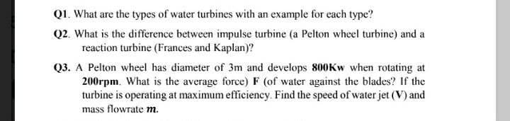 Q1. What are the types of water turbines with an example for each type?
Q2. What is the difference between impulse turbine (a Pelton wheel turbine) and a
reaction turbine (Frances and Kaplan)?
Q3. A Pelton wheel has diameter of 3m and develops 800KW when rotating at
200rpm. What is the average force) F (of water against the blades? If the
turbine is operating at maximum efficiency. Find the speed of water jet (V) and
mass flowrate m.
