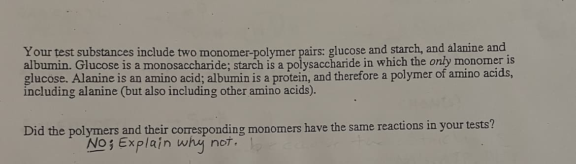 Your test substances include two monomer-polymer pairs: glucose and starch, and alanine and
albumin. Glucose is a monosaccharide; starch is a polysaccharide in which the only monomer is
glucose. Alanine is an amino acid; albumin is a protein, and therefore a polymer of amino acids,
including alanine (but also including other amino acids).
Did the polymers and their cOrresponding monomers have the same reactions in your tests?
brea
No; Explain why not.
