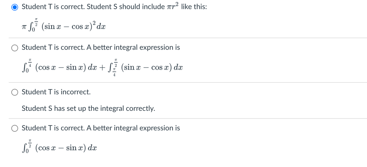 Student T is correct. Student S should include ² like this:
7T
2
π
S² (sin x − cos x)² dx
Student T is correct. A better integral expression is
f (cos x - sin x) dx + f² (sin x − cos x) dx
+ S
4
Student T is incorrect.
Student S has set up the integral correctly.
Student T is correct. A better integral expression is
ㅠ
S² (cos x sin x) dx