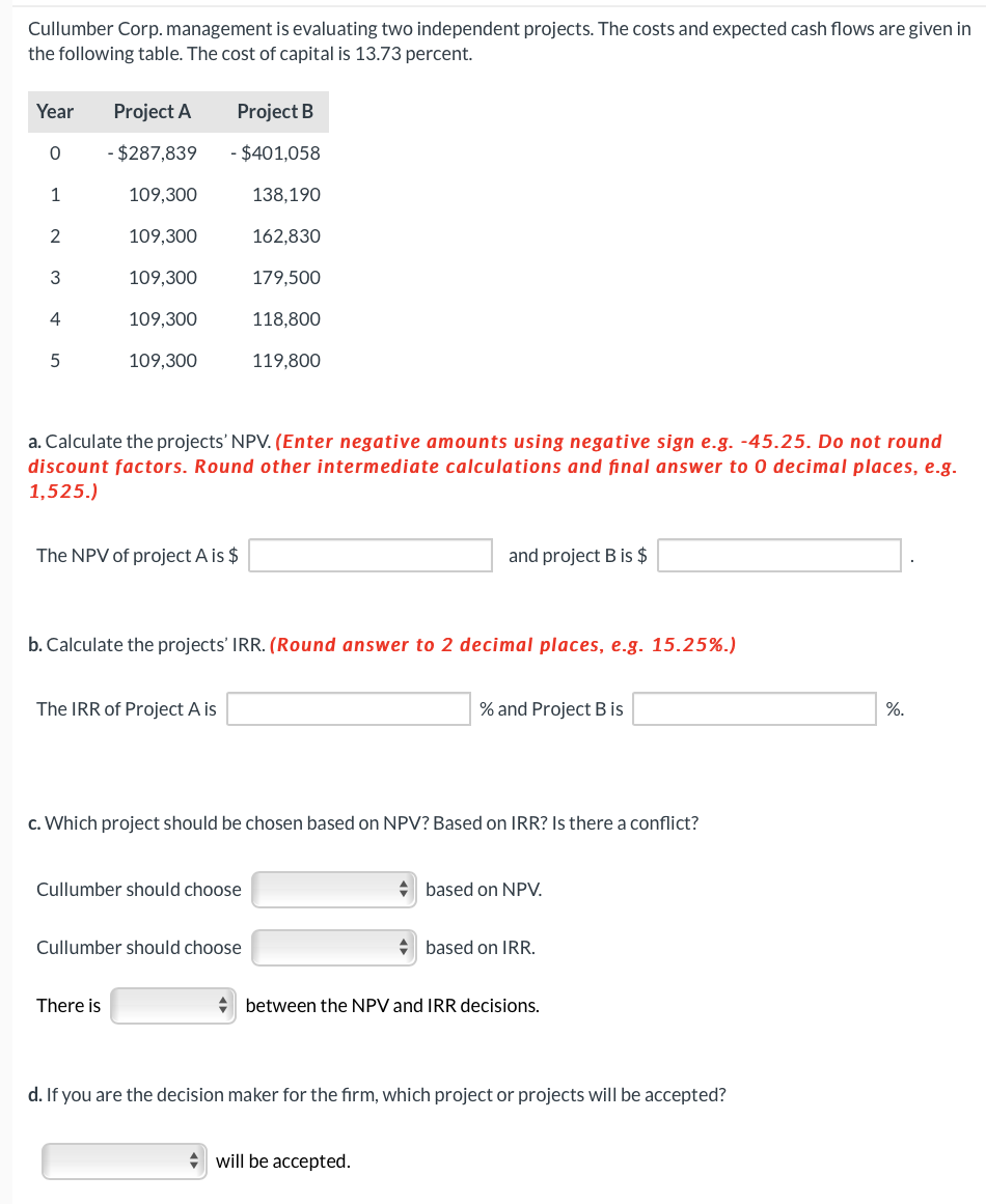 Cullumber Corp. management is evaluating two independent projects. The costs and expected cash flows are given in
the following table. The cost of capital is 13.73 percent.
Year
0
1
2
3
4
5
Project A
- $287,839
109,300
109,300
109,300
109,300
109,300
Project B
- $401,058
The NPV of project A is $
There is
The IRR of Project A is
a. Calculate the projects' NPV. (Enter negative amounts using negative sign e.g. -45.25. Do not round
discount factors. Round other intermediate calculations and final answer to 0 decimal places, e.g.
1,525.)
138,190
Cullumber should choose
162,830
b. Calculate the projects' IRR. (Round answer to 2 decimal places, e.g. 15.25%.)
Cullumber should choose
179,500
118,800
119,800
c. Which project should be chosen based on NPV? Based on IRR? Is there a conflict?
and project B is $
% and Project B is
will be accepted.
◆ based on NPV.
based on IRR.
between the NPV and IRR decisions.
d. If you are the decision maker for the firm, which project or projects will be accepted?
%.